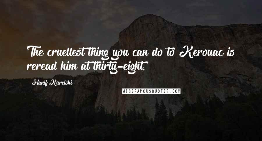Hanif Kureishi Quotes: The cruellest thing you can do to Kerouac is reread him at thirty-eight.