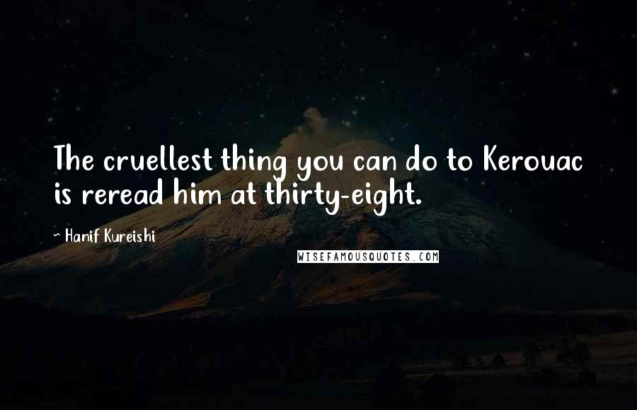 Hanif Kureishi Quotes: The cruellest thing you can do to Kerouac is reread him at thirty-eight.