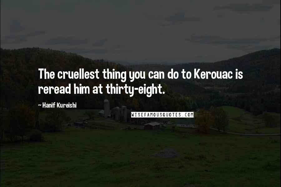 Hanif Kureishi Quotes: The cruellest thing you can do to Kerouac is reread him at thirty-eight.