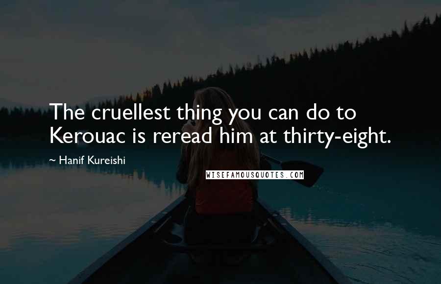 Hanif Kureishi Quotes: The cruellest thing you can do to Kerouac is reread him at thirty-eight.