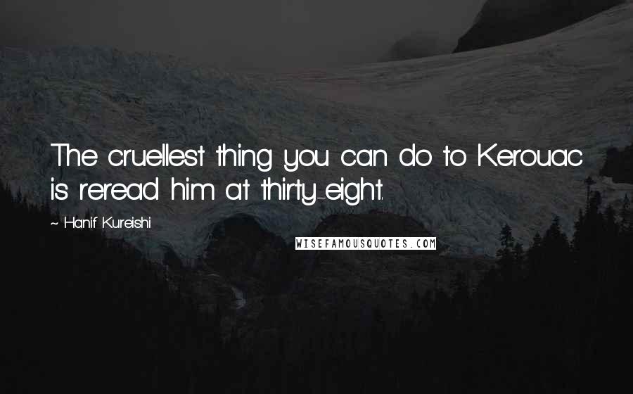 Hanif Kureishi Quotes: The cruellest thing you can do to Kerouac is reread him at thirty-eight.