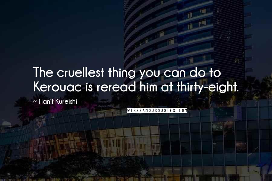Hanif Kureishi Quotes: The cruellest thing you can do to Kerouac is reread him at thirty-eight.
