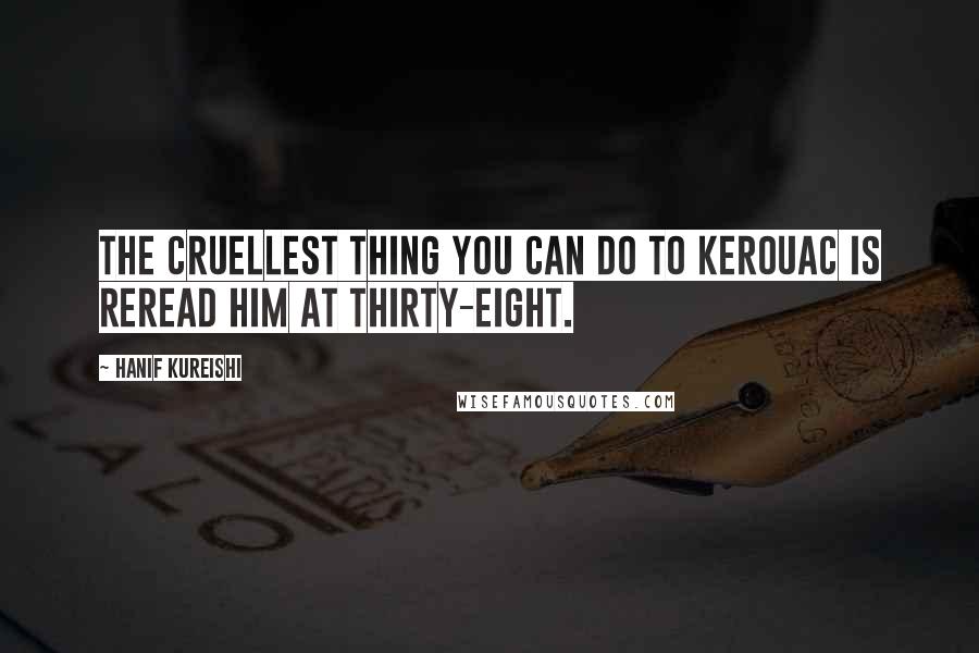 Hanif Kureishi Quotes: The cruellest thing you can do to Kerouac is reread him at thirty-eight.