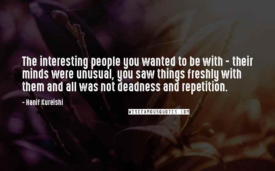 Hanif Kureishi Quotes: The interesting people you wanted to be with - their minds were unusual, you saw things freshly with them and all was not deadness and repetition.