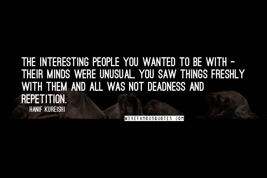 Hanif Kureishi Quotes: The interesting people you wanted to be with - their minds were unusual, you saw things freshly with them and all was not deadness and repetition.