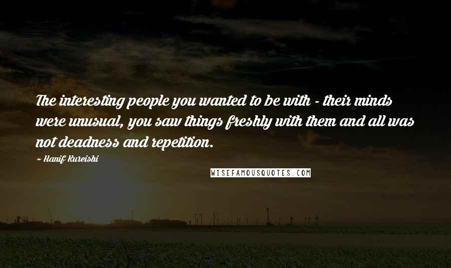 Hanif Kureishi Quotes: The interesting people you wanted to be with - their minds were unusual, you saw things freshly with them and all was not deadness and repetition.