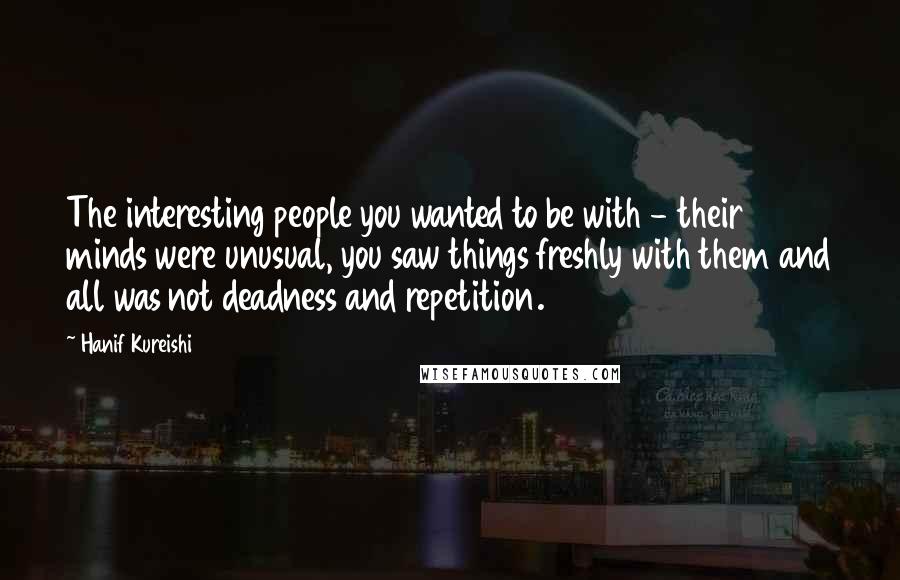 Hanif Kureishi Quotes: The interesting people you wanted to be with - their minds were unusual, you saw things freshly with them and all was not deadness and repetition.