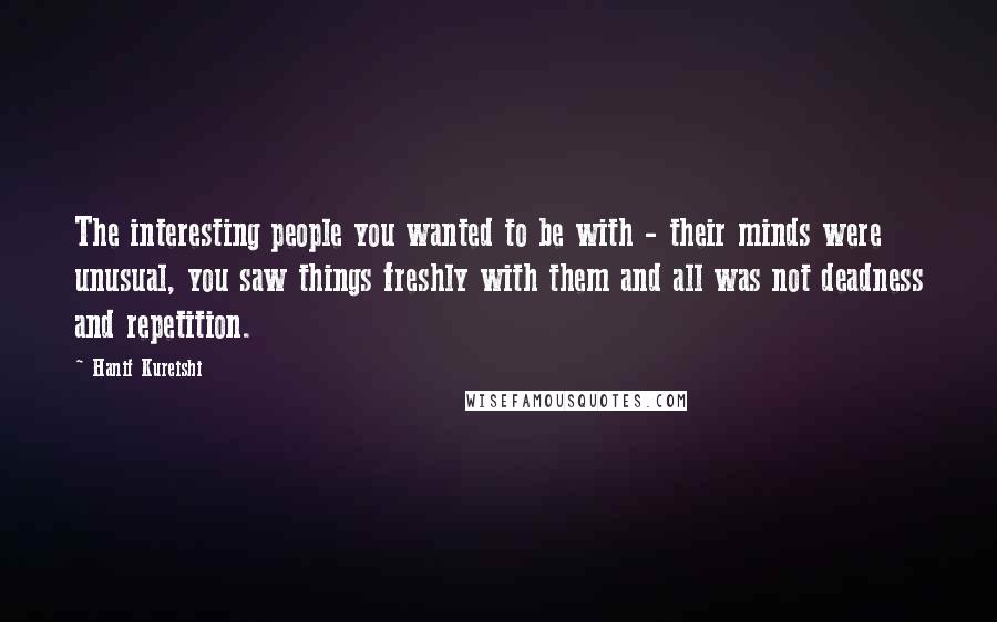 Hanif Kureishi Quotes: The interesting people you wanted to be with - their minds were unusual, you saw things freshly with them and all was not deadness and repetition.