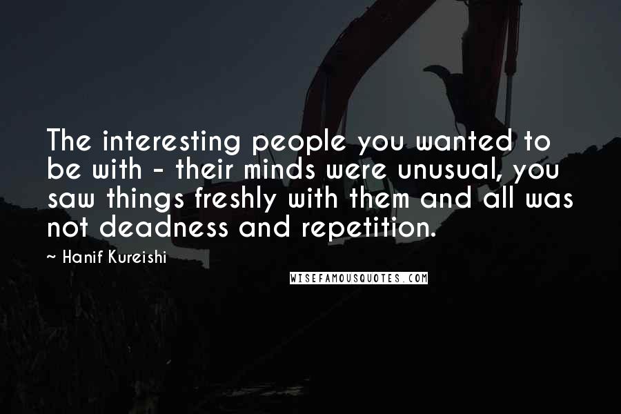 Hanif Kureishi Quotes: The interesting people you wanted to be with - their minds were unusual, you saw things freshly with them and all was not deadness and repetition.