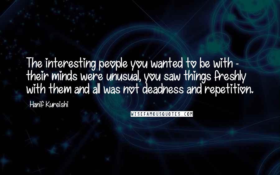 Hanif Kureishi Quotes: The interesting people you wanted to be with - their minds were unusual, you saw things freshly with them and all was not deadness and repetition.