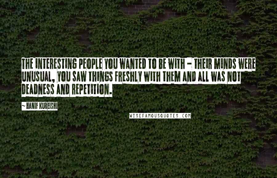 Hanif Kureishi Quotes: The interesting people you wanted to be with - their minds were unusual, you saw things freshly with them and all was not deadness and repetition.