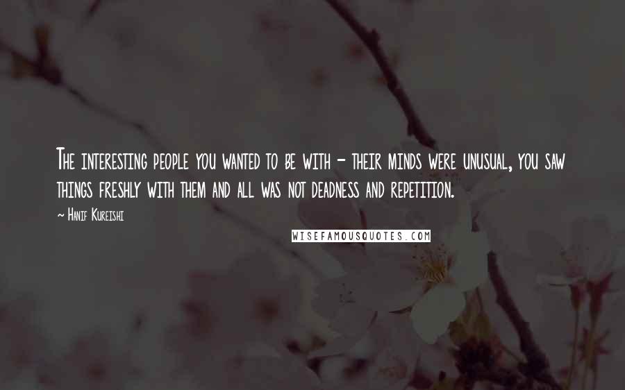 Hanif Kureishi Quotes: The interesting people you wanted to be with - their minds were unusual, you saw things freshly with them and all was not deadness and repetition.