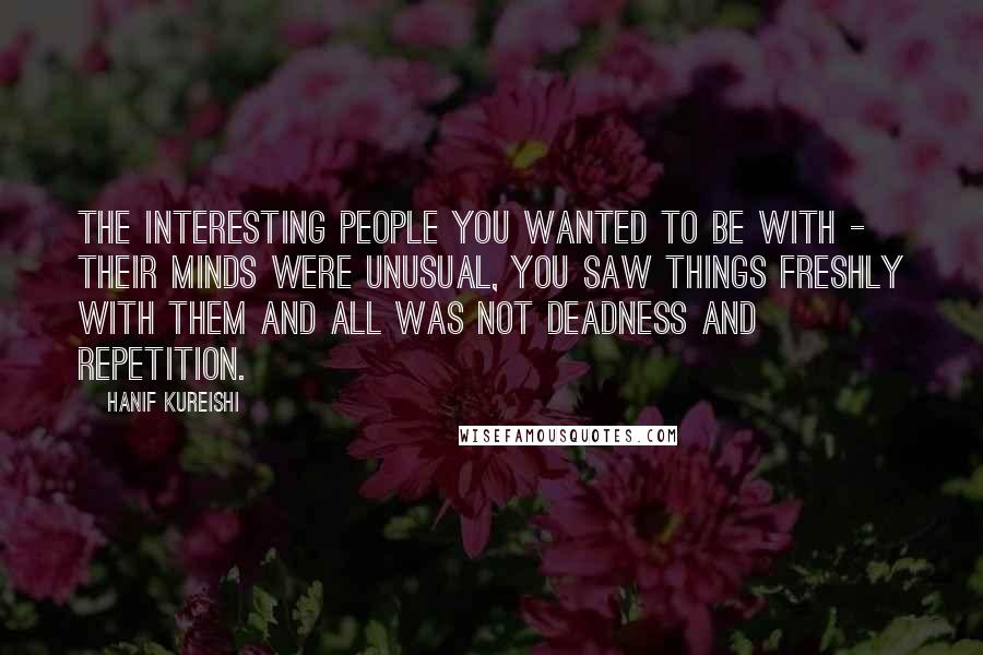 Hanif Kureishi Quotes: The interesting people you wanted to be with - their minds were unusual, you saw things freshly with them and all was not deadness and repetition.