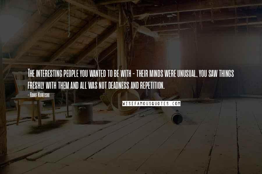Hanif Kureishi Quotes: The interesting people you wanted to be with - their minds were unusual, you saw things freshly with them and all was not deadness and repetition.