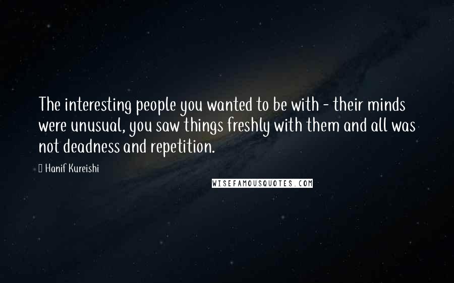 Hanif Kureishi Quotes: The interesting people you wanted to be with - their minds were unusual, you saw things freshly with them and all was not deadness and repetition.