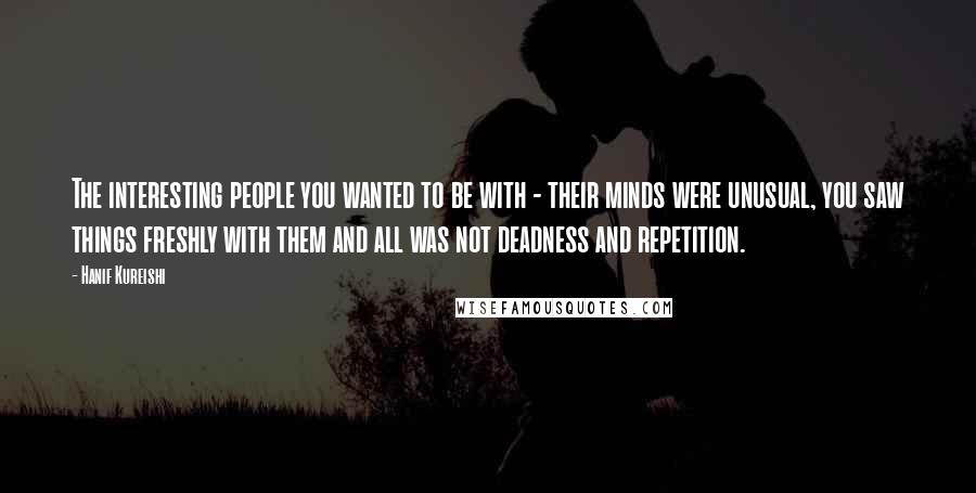 Hanif Kureishi Quotes: The interesting people you wanted to be with - their minds were unusual, you saw things freshly with them and all was not deadness and repetition.