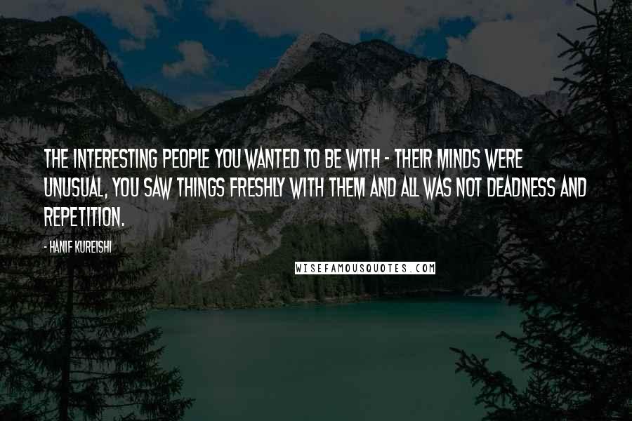 Hanif Kureishi Quotes: The interesting people you wanted to be with - their minds were unusual, you saw things freshly with them and all was not deadness and repetition.