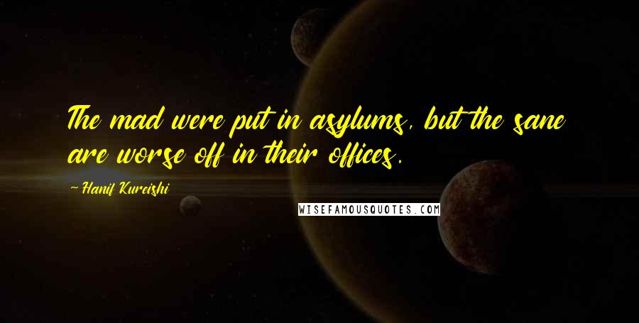 Hanif Kureishi Quotes: The mad were put in asylums, but the sane are worse off in their offices.