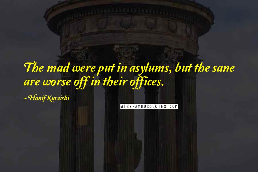 Hanif Kureishi Quotes: The mad were put in asylums, but the sane are worse off in their offices.