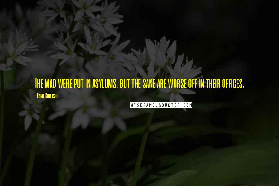 Hanif Kureishi Quotes: The mad were put in asylums, but the sane are worse off in their offices.