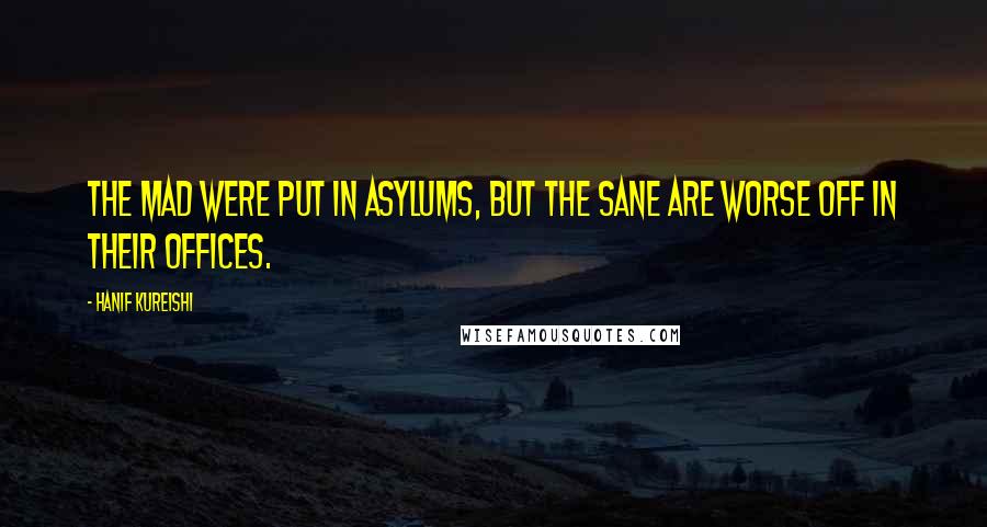 Hanif Kureishi Quotes: The mad were put in asylums, but the sane are worse off in their offices.