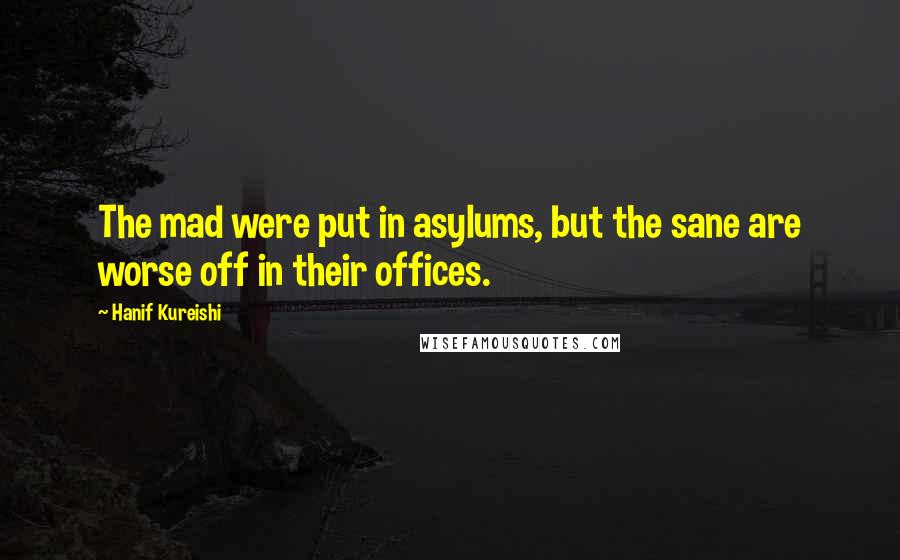 Hanif Kureishi Quotes: The mad were put in asylums, but the sane are worse off in their offices.