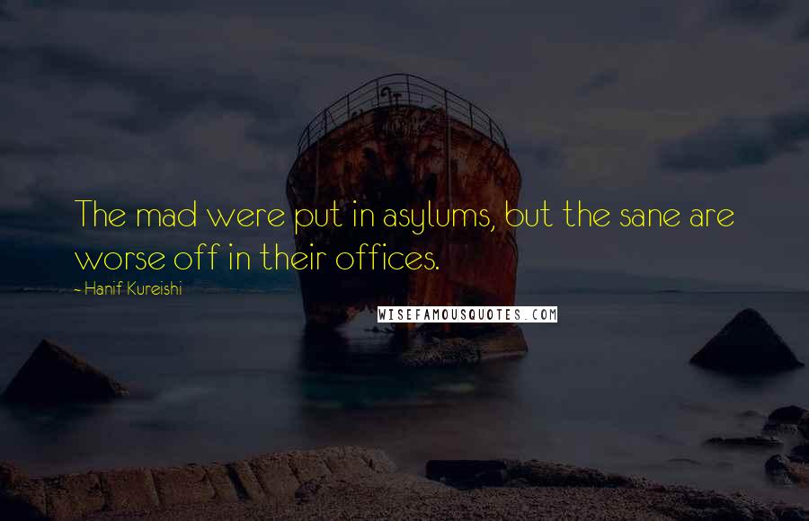 Hanif Kureishi Quotes: The mad were put in asylums, but the sane are worse off in their offices.