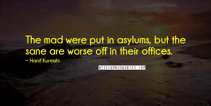 Hanif Kureishi Quotes: The mad were put in asylums, but the sane are worse off in their offices.