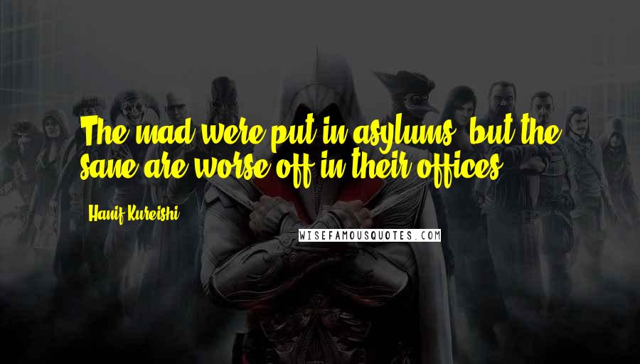 Hanif Kureishi Quotes: The mad were put in asylums, but the sane are worse off in their offices.