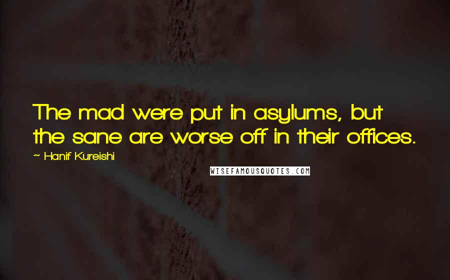 Hanif Kureishi Quotes: The mad were put in asylums, but the sane are worse off in their offices.