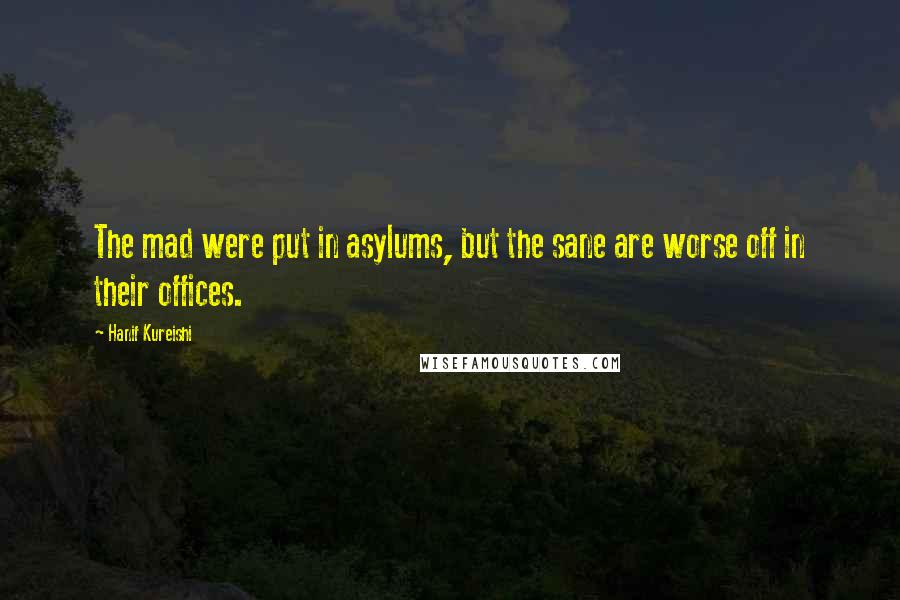 Hanif Kureishi Quotes: The mad were put in asylums, but the sane are worse off in their offices.