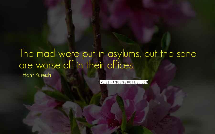 Hanif Kureishi Quotes: The mad were put in asylums, but the sane are worse off in their offices.