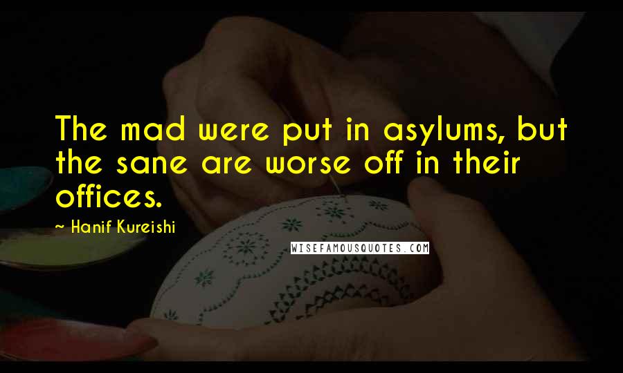 Hanif Kureishi Quotes: The mad were put in asylums, but the sane are worse off in their offices.