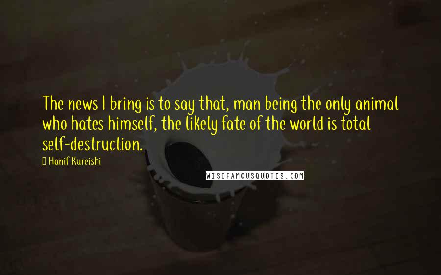 Hanif Kureishi Quotes: The news I bring is to say that, man being the only animal who hates himself, the likely fate of the world is total self-destruction.