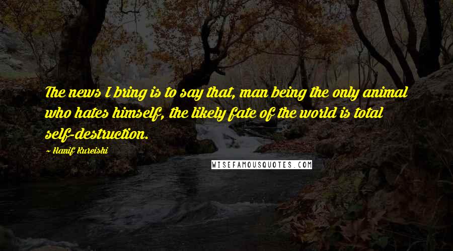 Hanif Kureishi Quotes: The news I bring is to say that, man being the only animal who hates himself, the likely fate of the world is total self-destruction.