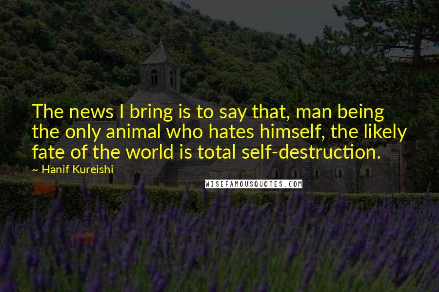 Hanif Kureishi Quotes: The news I bring is to say that, man being the only animal who hates himself, the likely fate of the world is total self-destruction.