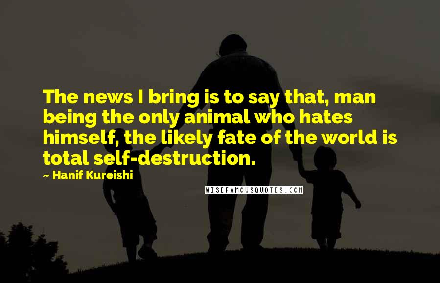 Hanif Kureishi Quotes: The news I bring is to say that, man being the only animal who hates himself, the likely fate of the world is total self-destruction.