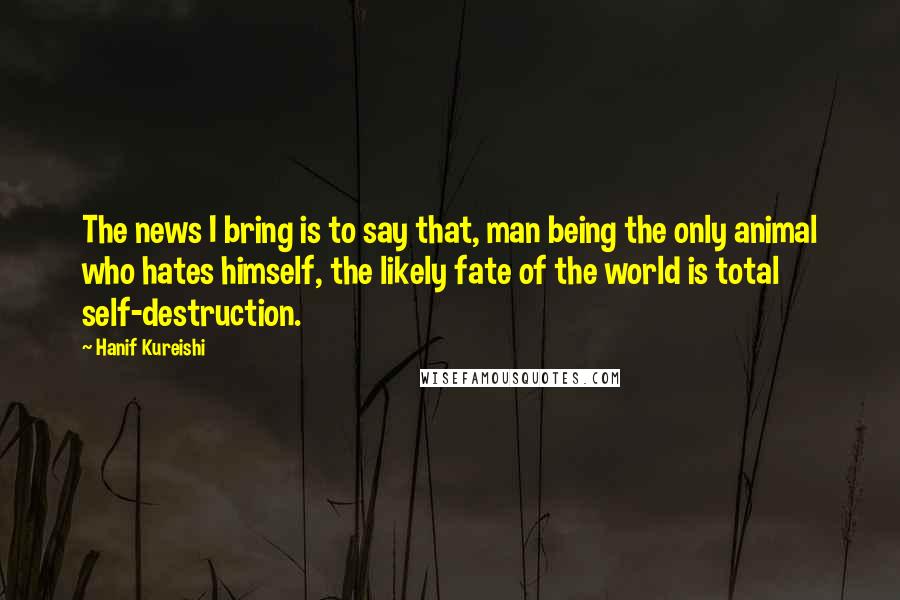 Hanif Kureishi Quotes: The news I bring is to say that, man being the only animal who hates himself, the likely fate of the world is total self-destruction.