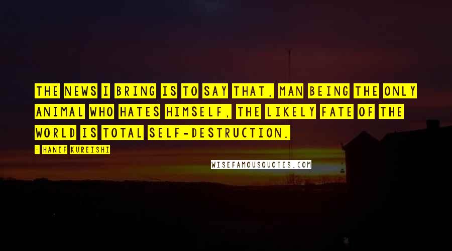 Hanif Kureishi Quotes: The news I bring is to say that, man being the only animal who hates himself, the likely fate of the world is total self-destruction.