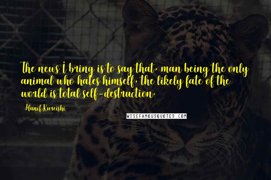 Hanif Kureishi Quotes: The news I bring is to say that, man being the only animal who hates himself, the likely fate of the world is total self-destruction.