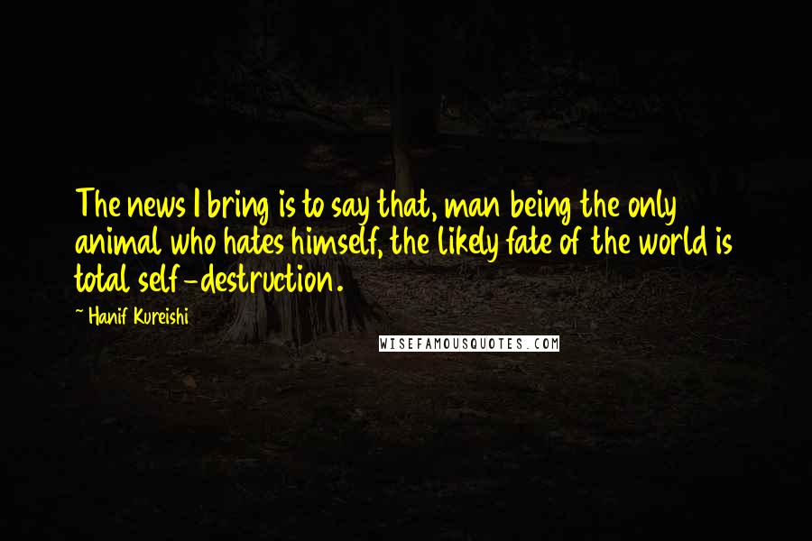 Hanif Kureishi Quotes: The news I bring is to say that, man being the only animal who hates himself, the likely fate of the world is total self-destruction.