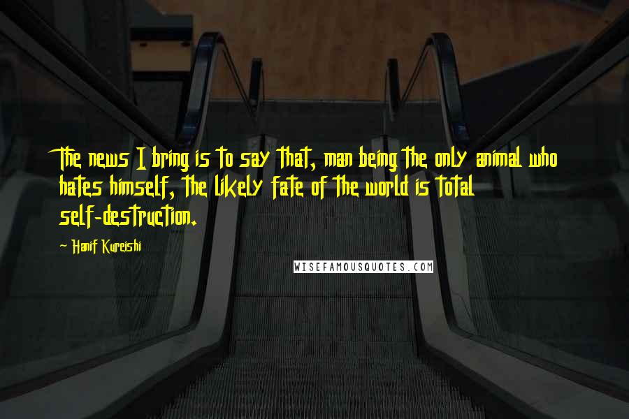 Hanif Kureishi Quotes: The news I bring is to say that, man being the only animal who hates himself, the likely fate of the world is total self-destruction.