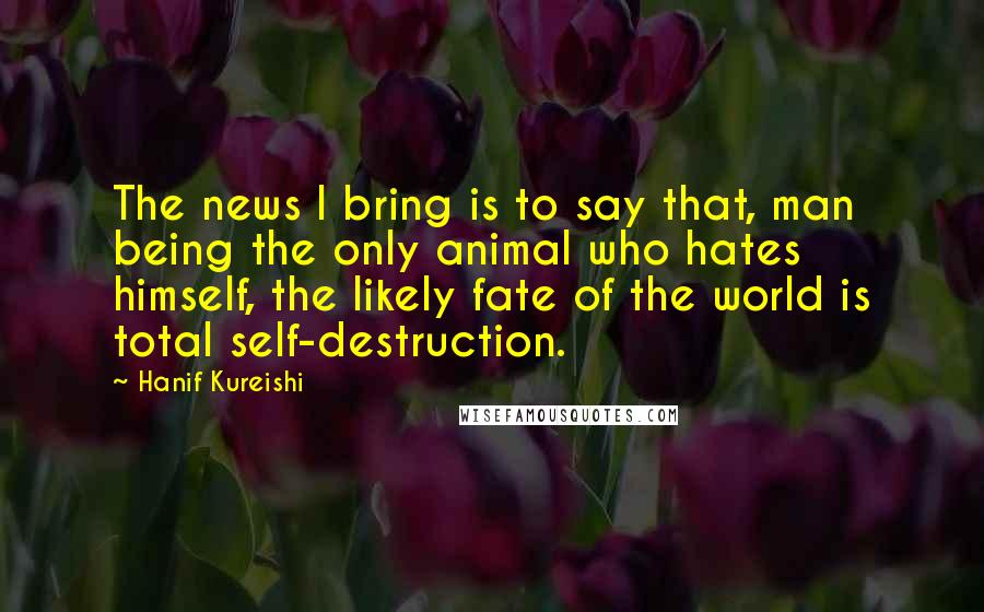 Hanif Kureishi Quotes: The news I bring is to say that, man being the only animal who hates himself, the likely fate of the world is total self-destruction.