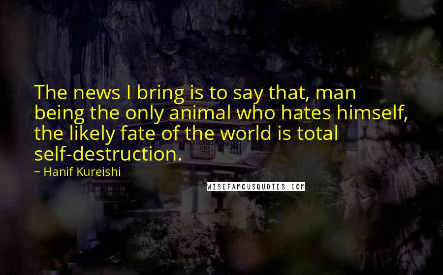 Hanif Kureishi Quotes: The news I bring is to say that, man being the only animal who hates himself, the likely fate of the world is total self-destruction.