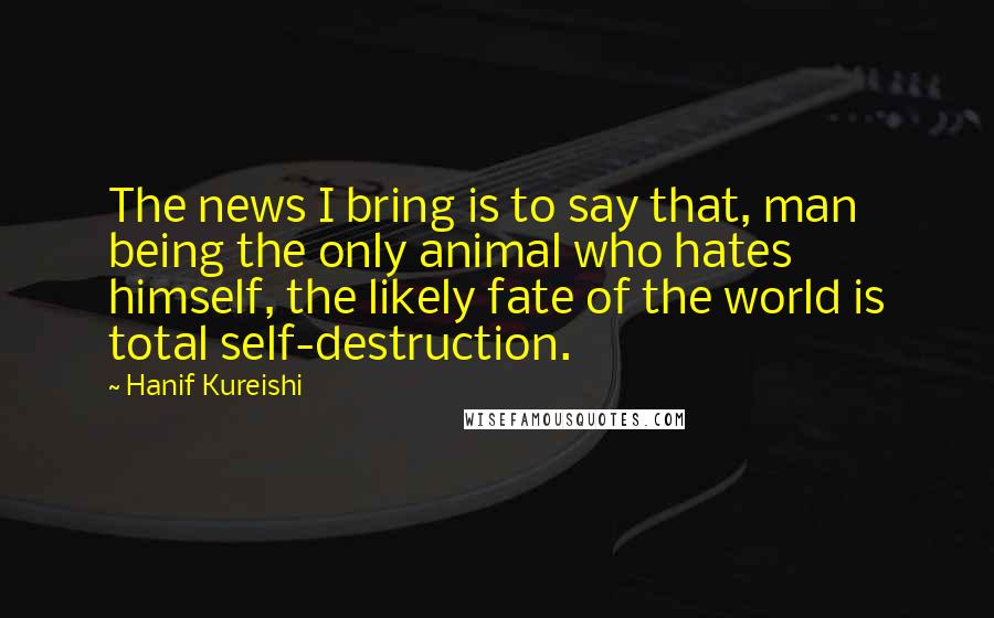 Hanif Kureishi Quotes: The news I bring is to say that, man being the only animal who hates himself, the likely fate of the world is total self-destruction.