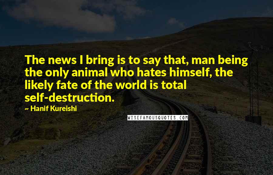 Hanif Kureishi Quotes: The news I bring is to say that, man being the only animal who hates himself, the likely fate of the world is total self-destruction.