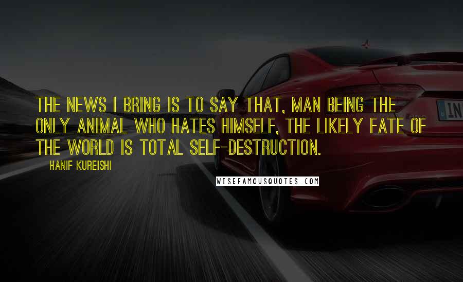 Hanif Kureishi Quotes: The news I bring is to say that, man being the only animal who hates himself, the likely fate of the world is total self-destruction.