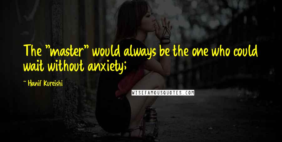 Hanif Kureishi Quotes: The "master" would always be the one who could wait without anxiety;