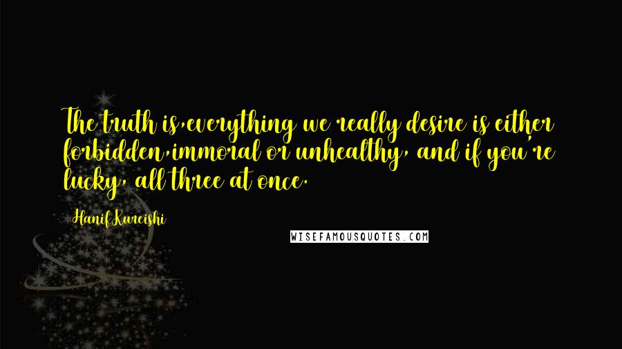 Hanif Kureishi Quotes: The truth is,everything we really desire is either forbidden,immoral or unhealthy, and if you're lucky, all three at once.