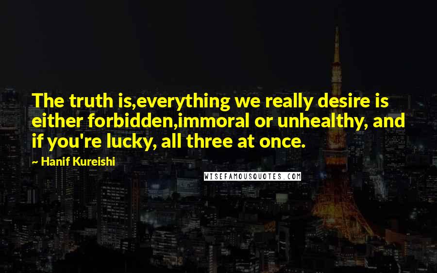 Hanif Kureishi Quotes: The truth is,everything we really desire is either forbidden,immoral or unhealthy, and if you're lucky, all three at once.